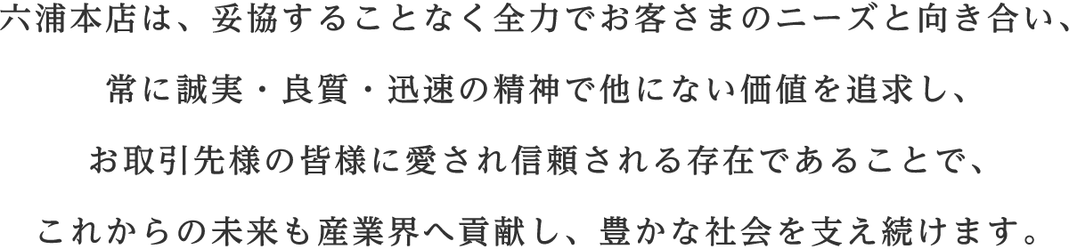 六浦本店は、妥協することなく全力でお客さまのニーズと向き合い、 常に誠実・良質・迅速の精神で他にない価値を追求し、 お取引先様の皆様に愛され信頼される存在であることで、 これからの未来も産業界へ貢献し、豊かな社会を支え続けます。