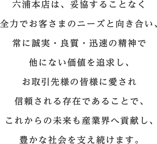 六浦本店は、妥協することなく全力でお客さまのニーズと向き合い、 常に誠実・良質・迅速の精神で他にない価値を追求し、 お取引先様の皆様に愛され信頼される存在であることで、 これからの未来も産業界へ貢献し、豊かな社会を支え続けます。